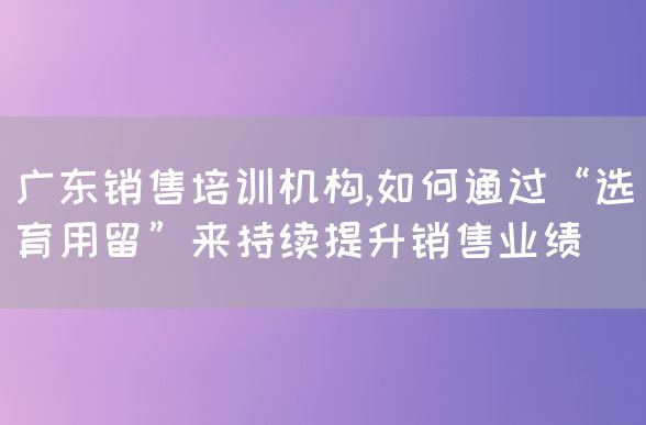 广东销售培训机构,如何通过“选育