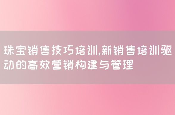 珠宝销售技巧培训,新销售培训驱动