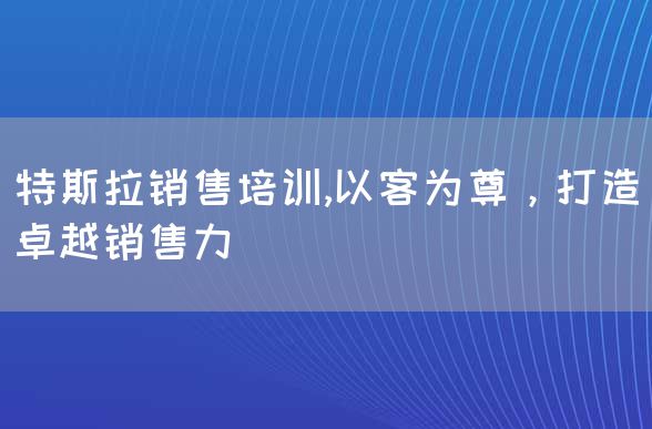 特斯拉销售培训,以客为尊，打造卓